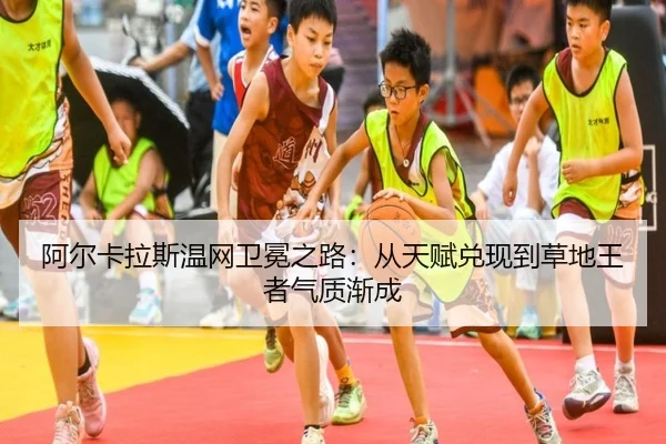 阿尔卡拉斯温网卫冕之路：从天赋兑现到草地王者气质渐成