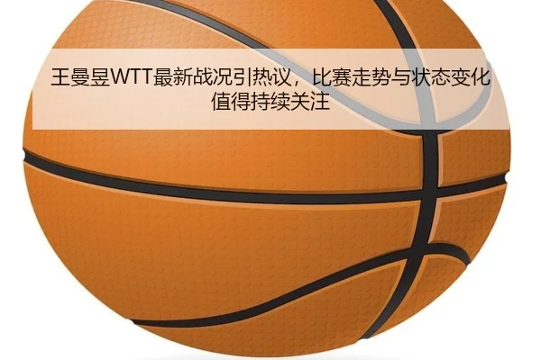 王曼昱WTT最新战况引热议，比赛走势与状态变化值得持续关注